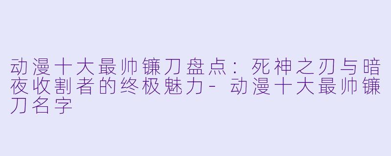 动漫十大最帅镰刀盘点:死神之刃与暗夜收割者的终极魅力-动漫十大最帅镰刀名字