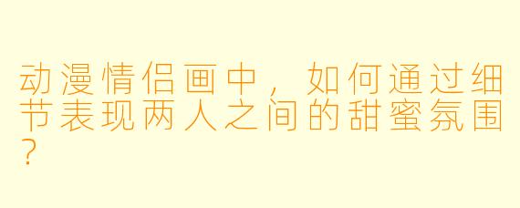 动漫情侣画中,如何通过细节表现两人之间的甜蜜氛围?