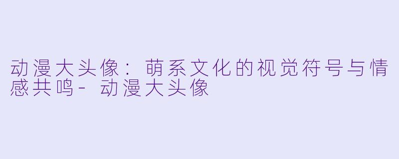 动漫大头像：萌系文化的视觉符号与情感共鸣-动漫大头像