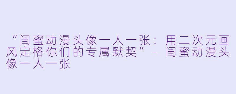 “闺蜜动漫头像一人一张:用二次元画风定格你们的专属默契”-闺蜜动漫头像一人一张