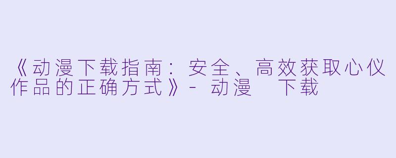 《动漫下载指南:安全、高效获取心仪作品的正确方式》-动漫 下载