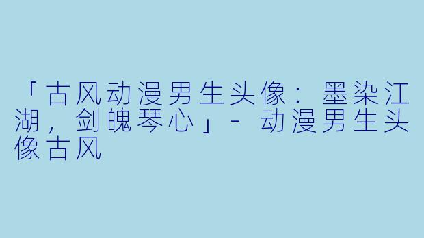 「古风动漫男生头像：墨染江湖，剑魄琴心」-动漫男生头像古风