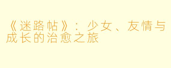 《迷路帖》：少女、友情与成长的治愈之旅
