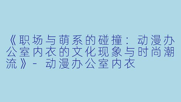 《职场与萌系的碰撞:动漫办公室内衣的文化现象与时尚潮流》-动漫办公室内衣