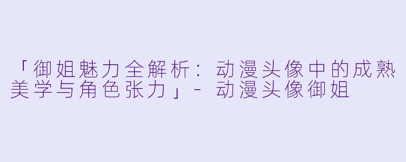 「御姐魅力全解析:动漫头像中的成熟美学与角色张力」-动漫头像御姐