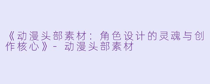 《动漫头部素材：角色设计的灵魂与创作核心》-动漫头部素材