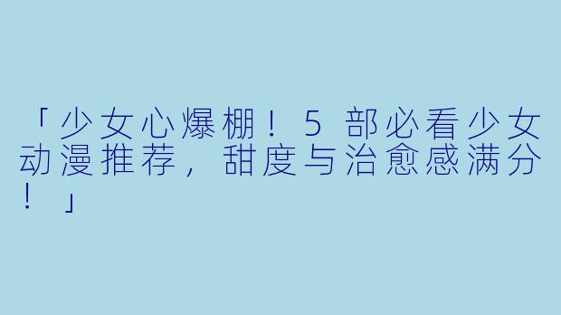 「少女心爆棚！5部必看少女动漫推荐，甜度与治愈感满分！」