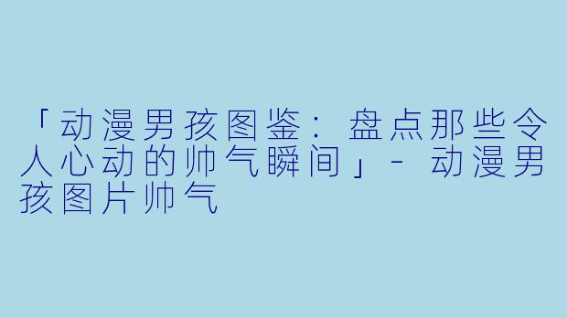 「动漫男孩图鉴：盘点那些令人心动的帅气瞬间」-动漫男孩图片帅气