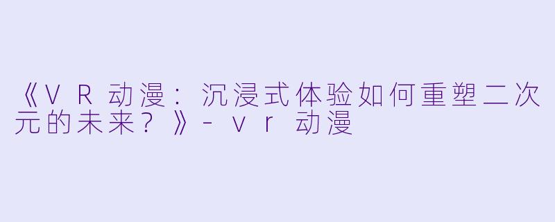 《VR动漫:沉浸式体验如何重塑二次元的未来?》-vr动漫