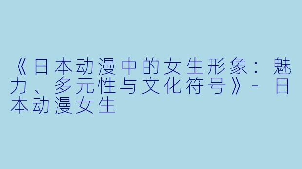 《日本动漫中的女生形象:魅力、多元性与文化符号》-日本动漫女生