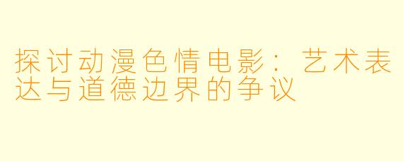 探讨动漫色情电影：艺术表达与道德边界的争议