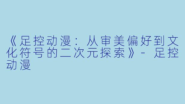 《足控动漫：从审美偏好到文化符号的二次元探索》-足控动漫