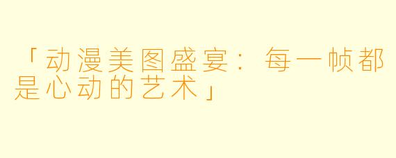 「动漫美图盛宴:每一帧都是心动的艺术」
