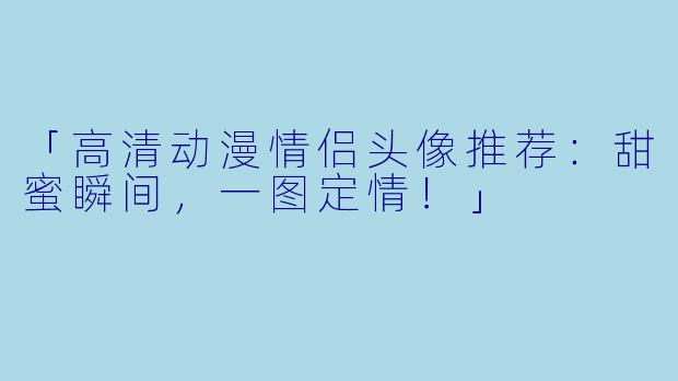 「高清动漫情侣头像推荐：甜蜜瞬间，一图定情！」