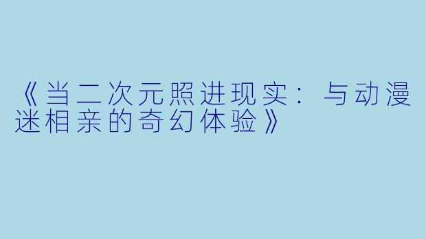 《当二次元照进现实:与动漫迷相亲的奇幻体验》