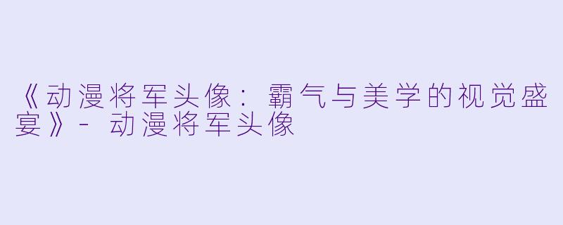 《动漫将军头像：霸气与美学的视觉盛宴》-动漫将军头像