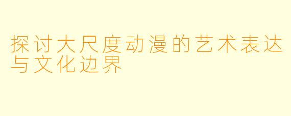 探讨大尺度动漫的艺术表达与文化边界