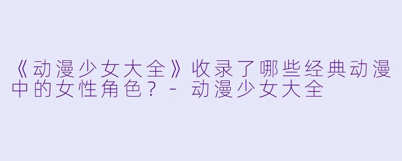 《动漫少女大全》收录了哪些经典动漫中的女性角色？-动漫少女大全