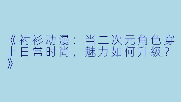 《衬衫动漫：当二次元角色穿上日常时尚，魅力如何升级？》