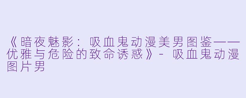 《暗夜魅影：吸血鬼动漫美男图鉴——优雅与危险的致命诱惑》-吸血鬼动漫图片男