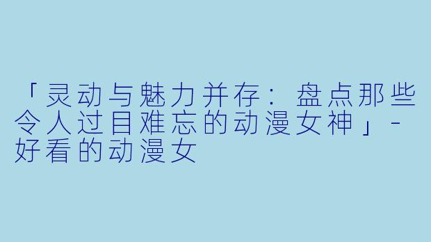 「灵动与魅力并存：盘点那些令人过目难忘的动漫女神」-好看的动漫女