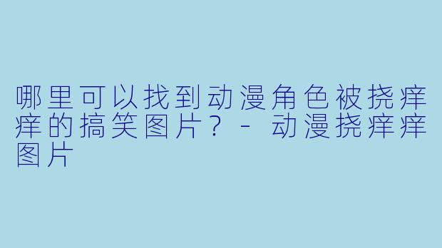 哪里可以找到动漫角色被挠痒痒的搞笑图片?-动漫挠痒痒图片