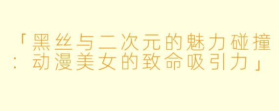 「黑丝与二次元的魅力碰撞:动漫美女的致命吸引力」