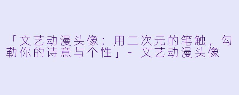 「文艺动漫头像:用二次元的笔触,勾勒你的诗意与个性」-文艺动漫头像