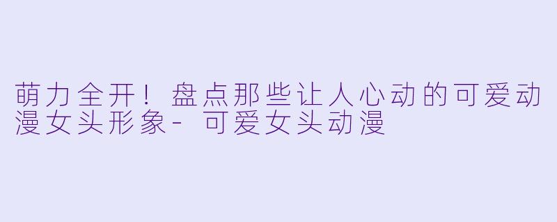 萌力全开!盘点那些让人心动的可爱动漫女头形象-可爱女头动漫