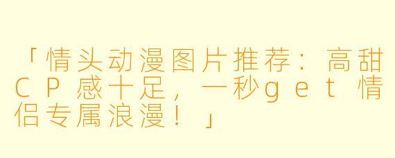 「情头动漫图片推荐：高甜CP感十足，一秒get情侣专属浪漫！」