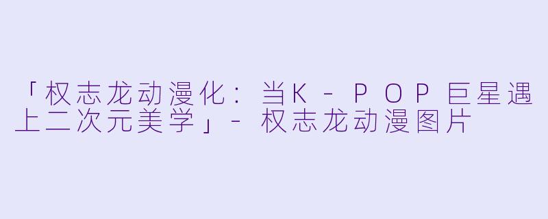「权志龙动漫化:当K-POP巨星遇上二次元美学」-权志龙动漫图片