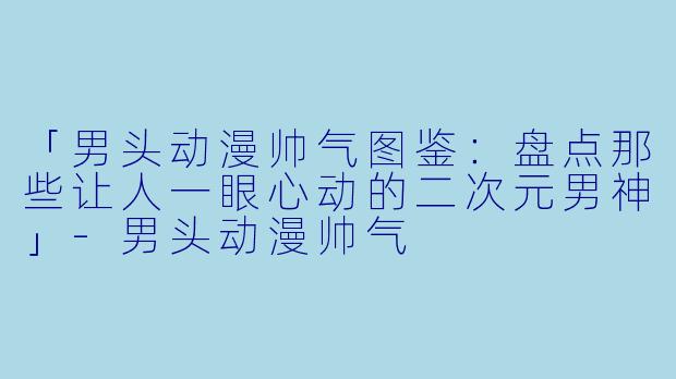 「男头动漫帅气图鉴：盘点那些让人一眼心动的二次元男神」-男头动漫帅气