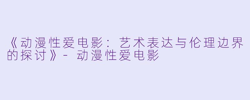 《动漫性爱电影:艺术表达与伦理边界的探讨》-动漫性爱电影