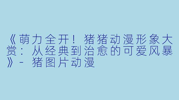 《萌力全开!猪猪动漫形象大赏:从经典到治愈的可爱风暴》-猪图片动漫
