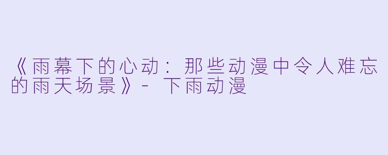 《雨幕下的心动:那些动漫中令人难忘的雨天场景》-下雨动漫