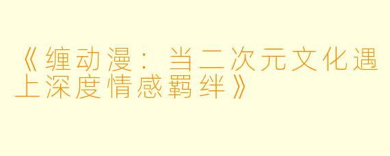《缠动漫：当二次元文化遇上深度情感羁绊》