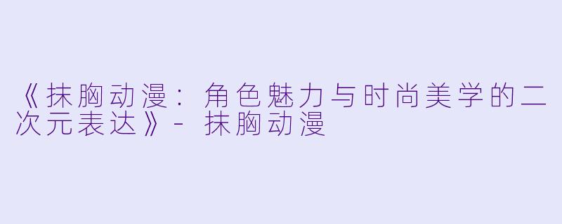 《抹胸动漫:角色魅力与时尚美学的二次元表达》-抹胸动漫