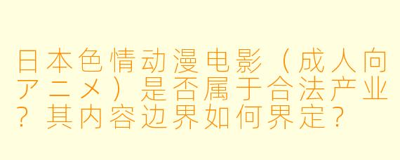 日本色情动漫电影（成人向アニメ）是否属于合法产业？其内容边界如何界定？