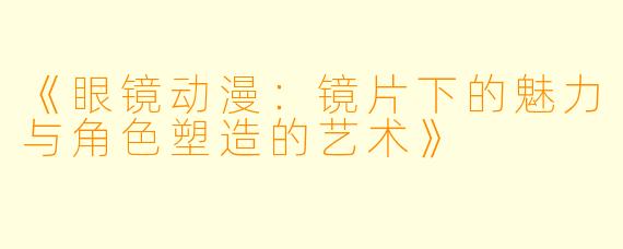 《眼镜动漫:镜片下的魅力与角色塑造的艺术》