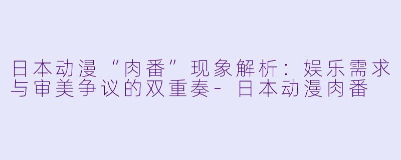 日本动漫“肉番”现象解析:娱乐需求与审美争议的双重奏-日本动漫肉番