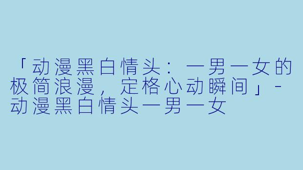「动漫黑白情头:一男一女的极简浪漫,定格心动瞬间」-动漫黑白情头一男一女