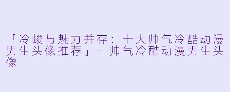 「冷峻与魅力并存：十大帅气冷酷动漫男生头像推荐」-帅气冷酷动漫男生头像