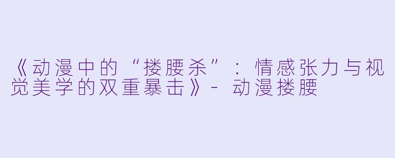 《动漫中的“搂腰杀”：情感张力与视觉美学的双重暴击》-动漫搂腰
