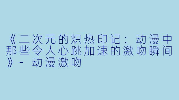 《二次元的炽热印记:动漫中那些令人心跳加速的激吻瞬间》-动漫激吻