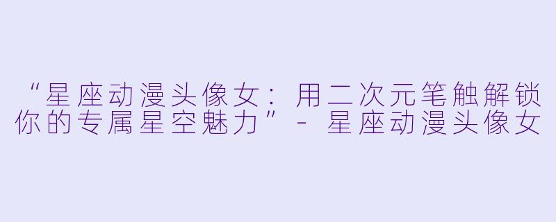 “星座动漫头像女:用二次元笔触解锁你的专属星空魅力”-星座动漫头像女