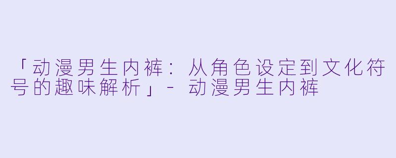 「动漫男生内裤：从角色设定到文化符号的趣味解析」-动漫男生内裤