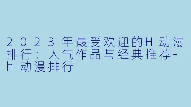 2023年最受欢迎的H动漫排行:人气作品与经典推荐-h动漫排行