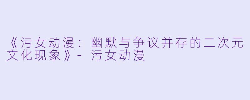 《污女动漫：幽默与争议并存的二次元文化现象》-污女动漫