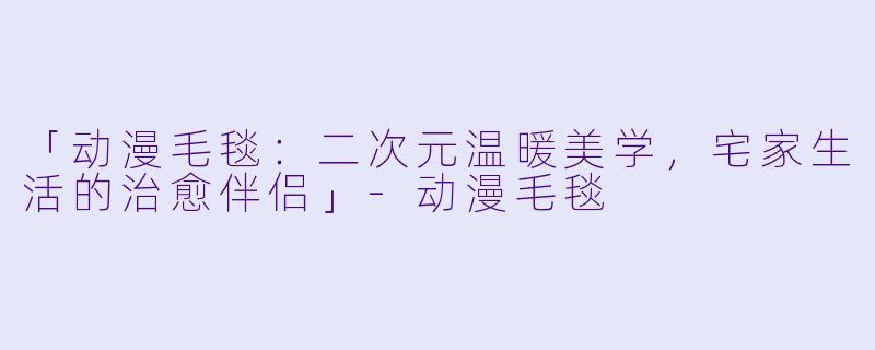 「动漫毛毯：二次元温暖美学，宅家生活的治愈伴侣」-动漫毛毯