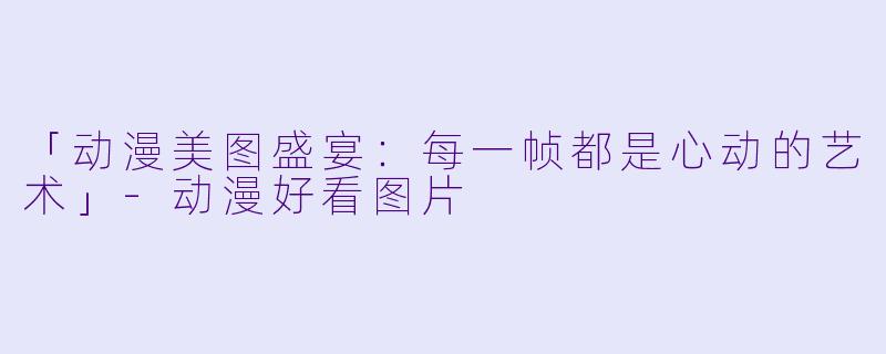 「动漫美图盛宴:每一帧都是心动的艺术」-动漫好看图片
